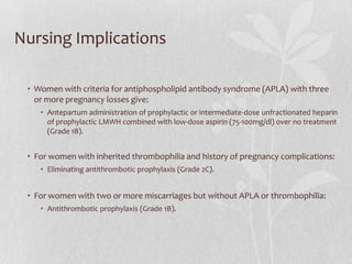 Nursing Implications

 • Women with criteria for antiphospholipid antibody syndrome (APLA) with three
   or more pregnancy losses give:
    • Antepartum administration of prophylactic or intermediate-dose unfractionated heparin
      of prophylactic LMWH combined with low-dose aspirin (75-100mg/dl) over no treatment
      (Grade 1B).


 • For women with inherited thrombophilia and history of pregnancy complications:
    • Eliminating antithrombotic prophylaxis (Grade 2C).


 • For women with two or more miscarriages but without APLA or thrombophilia:
    • Antithrombotic prophylaxis (Grade 1B).
 