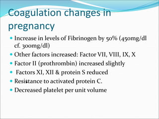 Coagulation changes in
pregnancy
 Increase in levels of Fibrinogen by 50% (450mg/dl
cf. 300mg/dl)
 Other factors increas...