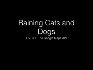 Raining Cats and
Dogs
DVTO 4: The Google Maps API

 