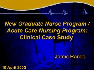 New Graduate Nurse Program / Acute Care Nursing Program:  Clinical Case Study   Jamie Ranse    16 April 2003 1 