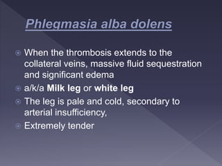  When the thrombosis extends to the
collateral veins, massive fluid sequestration
and significant edema
 a/k/a Milk leg or white leg
 The leg is pale and cold, secondary to
arterial insufficiency,
 Extremely tender
 