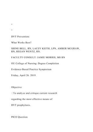 “
”
DVT Prevention:
What Works Best?
SHINE BELL, RN, LACEY KEITH, LPN, AMBER MCGRAW,
RN, REGAN WENTZ, RN.
FACULTY CONSULT: JAMIE MORRIS, MS RN
OU College of Nursing: Degree Completion
Evidence-Based Practice Symposium
Friday, April 26. 2019
Objective
regarding the most effective means of
DVT prophylaxis.
PICO Question
 