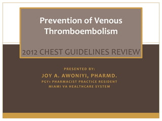 Prevention of Venous
     Thromboembolism

2012 CHEST GUIDELINES REVIEW
               PRESENTED BY:

    J O Y A . AW O N I Y I , P H A R M D .
    PGY1 PHARMACIST PRACTICE RESIDENT
       MIAMI VA HEALTHCARE SYSTEM
 