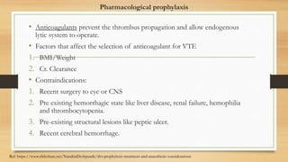 Pharmacological prophylaxis
• Anticoagulants prevent the thrombus propagation and allow endogenous
lytic system to operate.
• Factors that affect the selection of anticoagulant for VTE
1. BMI/Weight
2. Cr. Clearance
• Contraindications:
1. Recent surgery to eye or CNS
2. Pre existing hemorrhagic state like liver disease, renal failure, hemophilia
and thrombocytopenia.
3. Pre-existing structural lesions like peptic ulcer.
4. Recent cerebral hemorrhage.
Ref: https://www.slideshare.net/NandiniDeshpande/dvt-prophylaxis-treatment-and-anaesthetic-considerations
 
