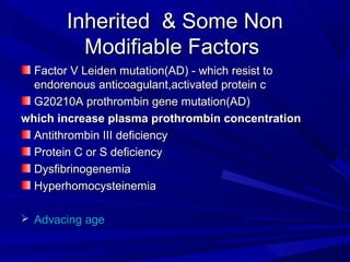 Inherited & Some NonInherited & Some Non
Modifiable FactorsModifiable Factors
Factor V Leiden mutation(AD) - which resist toFactor V Leiden mutation(AD) - which resist to
endorenous anticoagulant,activated protein cendorenous anticoagulant,activated protein c
G20210A prothrombin gene mutation(AD)G20210A prothrombin gene mutation(AD)
which increase plasma prothrombin concentrationwhich increase plasma prothrombin concentration
Antithrombin III deficiencyAntithrombin III deficiency
Protein C or S deficiencyProtein C or S deficiency
DysfibrinogenemiaDysfibrinogenemia
HyperhomocysteinemiaHyperhomocysteinemia
 Advacing ageAdvacing age
 