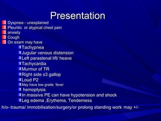 PresentationPresentation
Dyspnea - unexplainedDyspnea - unexplained
Pleuritic or atypical chest painPleuritic or atypical chest pain
anxietyanxiety
CoughCough
On exam may haveOn exam may have
TachypneaTachypnea
Jugular venous distensionJugular venous distension
Left parastenal lift/ heaveLeft parastenal lift/ heave
TachycardiaTachycardia
Murmur of TRMurmur of TR
Right side s3 gallopRight side s3 gallop
Loud P2Loud P2
May have low grade feverMay have low grade fever
hemoptysishemoptysis
In massive PE can have hypotension and shockIn massive PE can have hypotension and shock
Leg edema ,Erythema, TendernessLeg edema ,Erythema, Tenderness
h/o- trauma/ immobilisation/surgery/or prolong standing workh/o- trauma/ immobilisation/surgery/or prolong standing work may +/-may +/-
 