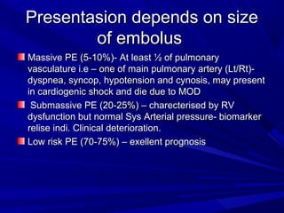 Presentasion depends on sizePresentasion depends on size
of embolusof embolus
Massive PE (5-10%)- At least ½ of pulmonaryMassive PE (5-10%)- At least ½ of pulmonary
vasculature i.e – one of main pulmonary artery (Lt/Rt)-vasculature i.e – one of main pulmonary artery (Lt/Rt)-
dyspnea, syncop, hypotension and cynosis, may presentdyspnea, syncop, hypotension and cynosis, may present
in cardiogenic shock and die due to MODin cardiogenic shock and die due to MOD
Submassive PE (20-25%) – charecterised by RVSubmassive PE (20-25%) – charecterised by RV
dysfunction but normal Sys Arterial pressure- biomarkerdysfunction but normal Sys Arterial pressure- biomarker
relise indi. Clinical deterioration.relise indi. Clinical deterioration.
Low risk PE (70-75%) – exellent prognosisLow risk PE (70-75%) – exellent prognosis
 