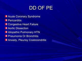 DD OF PEDD OF PE
Acute Coronary SyndromeAcute Coronary Syndrome
PericarditisPericarditis
Congestive Heart FailureCongestive Heart Failure
Aortic DissectionAortic Dissection
Idiopathic Pulmonary HTNIdiopathic Pulmonary HTN
Pneumonia Or BronchitisPneumonia Or Bronchitis
Anxiety, Pleurisy CostocondritisAnxiety, Pleurisy Costocondritis
 
