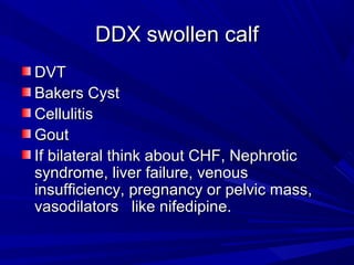 DDX swollen calfDDX swollen calf
DVTDVT
Bakers CystBakers Cyst
CellulitisCellulitis
GoutGout
If bilateral think about CHF, NephroticIf bilateral think about CHF, Nephrotic
syndrome, liver failure, venoussyndrome, liver failure, venous
insufficiency, pregnancy or pelvic mass,insufficiency, pregnancy or pelvic mass,
vasodilators like nifedipine.vasodilators like nifedipine.
 