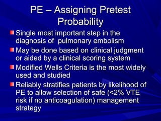 PE – Assigning PretestPE – Assigning Pretest
ProbabilityProbability
Single most important step in theSingle most important step in the
diagnosis of pulmonary embolismdiagnosis of pulmonary embolism
May be done based on clinical judgmentMay be done based on clinical judgment
or aided by a clinical scoring systemor aided by a clinical scoring system
Modified Wells Criteria is the most widelyModified Wells Criteria is the most widely
used and studiedused and studied
Reliably stratifies patients by likelihood ofReliably stratifies patients by likelihood of
PE to allow selection of safe (<2% VTEPE to allow selection of safe (<2% VTE
risk if no anticoagulation) managementrisk if no anticoagulation) management
strategystrategy
 