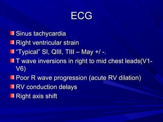 ECGECG
Sinus tachycardiaSinus tachycardia
Right ventricular strainRight ventricular strain
““Typical” SI, QIII, TIII – May +/ -.Typical” SI, QIII, TIII – May +/ -.
T wave inversions in right to mid chest leads(V1-T wave inversions in right to mid chest leads(V1-
V6)V6)
Poor R wave progression (acute RV dilation)Poor R wave progression (acute RV dilation)
RV conduction delaysRV conduction delays
Right axis shiftRight axis shift
 