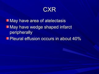 CXRCXR
May have area of atelectasisMay have area of atelectasis
May have wedge shaped infarctMay have wedge shaped infarct
peripherallyperipherally
Pleural effusion occurs in about 40%Pleural effusion occurs in about 40%
 