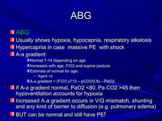 ABGABG
ABGABG
Usually shows hypoxia, hypocapnia, respiratory alkalosisUsually shows hypoxia, hypocapnia, respiratory alkalosis
Hypercapnia in case massive PE with shockHypercapnia in case massive PE with shock
A-a gradient:A-a gradient:
Normal 7-14 depending on ageNormal 7-14 depending on age
Increases with age, FiO2 and supine postureIncreases with age, FiO2 and supine posture
Estimate of normal for age:Estimate of normal for age:
– Age/4 +4Age/4 +4
A-a gradient = (FiO2 x713 – pCO2/0.8) – PaO2A-a gradient = (FiO2 x713 – pCO2/0.8) – PaO2
If A-a gradient normal, PaO2 <80, Pa CO2 >45 thenIf A-a gradient normal, PaO2 <80, Pa CO2 >45 then
hypoventilation accounts for hypoxiahypoventilation accounts for hypoxia
Increased A-a gradient occurs in V/Q mismatch, shuntingIncreased A-a gradient occurs in V/Q mismatch, shunting
and any kind of barrier to diffusion (e.g. pulmonary edema)and any kind of barrier to diffusion (e.g. pulmonary edema)
BUT can be normal and still have PEBUT can be normal and still have PE!!
 