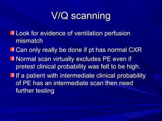 V/Q scanningV/Q scanning
Look for evidence of ventilation perfusionLook for evidence of ventilation perfusion
mismatchmismatch
Can only really be done if pt has normal CXRCan only really be done if pt has normal CXR
Normal scan virtually excludes PE even ifNormal scan virtually excludes PE even if
pretest clinical probability was felt to be high.pretest clinical probability was felt to be high.
If a patient with intermediate clinical probabilityIf a patient with intermediate clinical probability
of PE has an intermediate scan then needof PE has an intermediate scan then need
further testingfurther testing
 