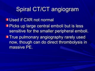 Spiral CT/CT angiogramSpiral CT/CT angiogram
Used if CXR not normalUsed if CXR not normal
Picks up large central emboli but is lessPicks up large central emboli but is less
sensitive for the smaller peripheral emboli.sensitive for the smaller peripheral emboli.
True pulmonary angiography rarely usedTrue pulmonary angiography rarely used
now, though can do direct thrombolysis innow, though can do direct thrombolysis in
massive PE.massive PE.
 