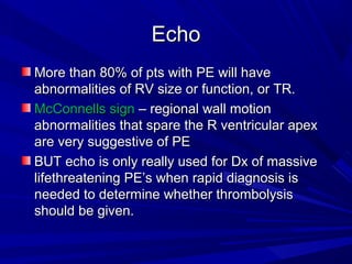 EchoEcho
More than 80% of pts with PE will haveMore than 80% of pts with PE will have
abnormalities of RV size or function, or TR.abnormalities of RV size or function, or TR.
McConnells signMcConnells sign – regional wall motion– regional wall motion
abnormalities that spare the R ventricular apexabnormalities that spare the R ventricular apex
are very suggestive of PEare very suggestive of PE
BUT echo is only really used for Dx of massiveBUT echo is only really used for Dx of massive
lifethreatening PE’s when rapid diagnosis islifethreatening PE’s when rapid diagnosis is
needed to determine whether thrombolysisneeded to determine whether thrombolysis
should be given.should be given.
 