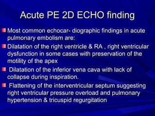 Acute PE 2D ECHO findingAcute PE 2D ECHO finding
Most common echocar- diographic findings in acuteMost common echocar- diographic findings in acute
pulmonary embolism are:pulmonary embolism are:
Dilatation of the right ventricle & RA , right ventricularDilatation of the right ventricle & RA , right ventricular
dysfunction in some cases with preservation of thedysfunction in some cases with preservation of the
motility of the apexmotility of the apex
Dilatation of the inferior vena cava with lack ofDilatation of the inferior vena cava with lack of
collapse during inspiration.collapse during inspiration.
Flattening of the interventricular septum suggestingFlattening of the interventricular septum suggesting
right ventricular pressure overload and pulmonaryright ventricular pressure overload and pulmonary
hypertension & tricuspid regurgitationhypertension & tricuspid regurgitation
 