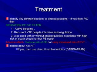 TreatmentTreatment
Identify any contraindications to anticoagulations – if yes then IVCIdentify any contraindications to anticoagulations – if yes then IVC
filterfilter
INDICATION OF IVC FILTERINDICATION OF IVC FILTER
1) Active bleeding ,1) Active bleeding ,
2) Recurrent VTE despite intensive anticoagulation.2) Recurrent VTE despite intensive anticoagulation.
3) Also used with or without anticoagulation in patients with high3) Also used with or without anticoagulation in patients with high
risk of death should further PE occurrisk of death should further PE occur
Adverce effect-Adverce effect- Reduce risk of PEReduce risk of PE butbut carry increased risk of DVTcarry increased risk of DVT..
Inquire about h/o HITInquire about h/o HIT
If yes, then use direct thrombin inhibitor (DABIGATRAN)If yes, then use direct thrombin inhibitor (DABIGATRAN)
 