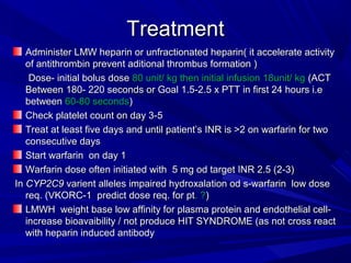 TreatmentTreatment
Administer LMW heparin or unfractionated heparin( it accelerate activityAdminister LMW heparin or unfractionated heparin( it accelerate activity
of antithrombin prevent aditional thrombus formation )of antithrombin prevent aditional thrombus formation )
Dose- initial bolus doseDose- initial bolus dose 80 unit/ kg then initial infusion 18unit/ kg80 unit/ kg then initial infusion 18unit/ kg (ACT(ACT
Between 180- 220 seconds or Goal 1.5-2.5 x PTT in first 24 hours i.eBetween 180- 220 seconds or Goal 1.5-2.5 x PTT in first 24 hours i.e
betweenbetween 60-80 seconds60-80 seconds))
Check platelet count on day 3-5Check platelet count on day 3-5
Treat at least five days and until patient’s INR is >2 on warfarin for twoTreat at least five days and until patient’s INR is >2 on warfarin for two
consecutive daysconsecutive days
Start warfarin on day 1Start warfarin on day 1
Warfarin dose often initiated with 5 mg od target INR 2.5 (2-3)Warfarin dose often initiated with 5 mg od target INR 2.5 (2-3)
InIn CYP2C9CYP2C9 varient alleles impaired hydroxalation od s-warfarin low dosevarient alleles impaired hydroxalation od s-warfarin low dose
req. (VKORC-1 predict dose req. for ptreq. (VKORC-1 predict dose req. for pt. ?. ?))
LMWH weight base low affinity for plasma protein and endothelial cell-LMWH weight base low affinity for plasma protein and endothelial cell-
increase bioavaibility / not produce HIT SYNDROME (as not cross reactincrease bioavaibility / not produce HIT SYNDROME (as not cross react
with heparin induced antibodywith heparin induced antibody
 