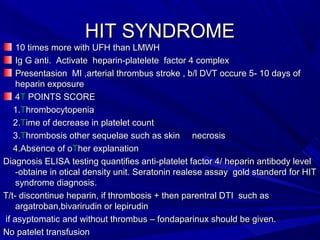 HIT SYNDROMEHIT SYNDROME
10 times more with UFH than LMWH10 times more with UFH than LMWH
Ig G anti. Activate heparin-platelete factor 4 complexIg G anti. Activate heparin-platelete factor 4 complex
Presentasion MI ,arterial thrombus stroke , b/l DVT occure 5- 10 days ofPresentasion MI ,arterial thrombus stroke , b/l DVT occure 5- 10 days of
heparin exposureheparin exposure
44TT POINTS SCOREPOINTS SCORE
1.1.TThrombocytopeniahrombocytopenia
2.2.TTime of decrease in platelet countime of decrease in platelet count
3.3.TThrombosis other sequelae such as skin necrosishrombosis other sequelae such as skin necrosis
4.Absence of o4.Absence of oTTher explanationher explanation
Diagnosis ELISA testing quantifies anti-platelet factor 4/ heparin antibody levelDiagnosis ELISA testing quantifies anti-platelet factor 4/ heparin antibody level
-obtaine in otical density unit. Seratonin realese assay gold standerd for HIT-obtaine in otical density unit. Seratonin realese assay gold standerd for HIT
syndrome diagnosis.syndrome diagnosis.
T/t- discontinue heparin, if thrombosis + then parentral DTI such asT/t- discontinue heparin, if thrombosis + then parentral DTI such as
argatroban,bivarirudin or lepirudinargatroban,bivarirudin or lepirudin
if asyptomatic and without thrombus – fondaparinux should be given.if asyptomatic and without thrombus – fondaparinux should be given.
No patelet transfusionNo patelet transfusion
 