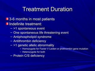Treatment DurationTreatment Duration
3-6 months in most patients3-6 months in most patients
Indefinite treatment:Indefinite treatment:
– >1 spontaneous event>1 spontaneous event
– One spontaneous life threatening eventOne spontaneous life threatening event
– Antiphospholipid syndromeAntiphospholipid syndrome
– Antithrombin deficiencyAntithrombin deficiency
– >1 genetic allelic abnormality>1 genetic allelic abnormality
– Homozygote for Factor V Leiden or prothrombin gene mutationHomozygote for Factor V Leiden or prothrombin gene mutation
– Heterozygote for bothHeterozygote for both
– Protein C/S deficiencyProtein C/S deficiency
 