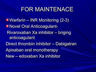 FOR MAINTENACEFOR MAINTENACE
Warfarin – INR Monitoring (2-3)Warfarin – INR Monitoring (2-3)
Novel Oral Anticoagulant-Novel Oral Anticoagulant-
Rivaroxaban Xa inhibitor – brigingRivaroxaban Xa inhibitor – briging
anticoagulantanticoagulant
Direct thrombin inhibitor – DabigatranDirect thrombin inhibitor – Dabigatran
Apixaban oral monotherapyApixaban oral monotherapy
New – edoxaban Xa inhibitorNew – edoxaban Xa inhibitor
 