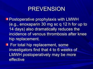 PREVENSIONPREVENSION
Postoperative prophylaxis with LMWHPostoperative prophylaxis with LMWH
(e.g., enoxaparin 30 mg sc q 12 h for up to(e.g., enoxaparin 30 mg sc q 12 h for up to
14 days) also dramatically reduces the14 days) also dramatically reduces the
incidence of venous thrombosis after kneeincidence of venous thrombosis after knee
hip replacement.hip replacement.
For total hip replacement, someFor total hip replacement, some
investigators find that 4 to 6 weeks ofinvestigators find that 4 to 6 weeks of
LMWH postoperatively may be moreLMWH postoperatively may be more
effectiveeffective
 
