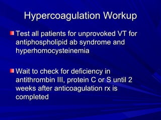 Hypercoagulation WorkupHypercoagulation Workup
Test all patients for unprovoked VT forTest all patients for unprovoked VT for
antiphospholipid ab syndrome andantiphospholipid ab syndrome and
hyperhomocysteinemiahyperhomocysteinemia
Wait to check for deficiency inWait to check for deficiency in
antithrombin III, protein C or S until 2antithrombin III, protein C or S until 2
weeks after anticoagulation rx isweeks after anticoagulation rx is
completedcompleted
 