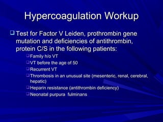 Hypercoagulation WorkupHypercoagulation Workup
 Test for Factor V Leiden, prothrombin geneTest for Factor V Leiden, prothrombin gene
mutation and deficiencies of antithrombin,mutation and deficiencies of antithrombin,
protein C/S in the following patients:protein C/S in the following patients:
Family h/o VTFamily h/o VT
VT before the age of 50VT before the age of 50
Recurrent VTRecurrent VT
Thrombosis in an unusual site (mesenteric, renal, cerebral,Thrombosis in an unusual site (mesenteric, renal, cerebral,
hepatic)hepatic)
Heparin resistance (antithrombin deficiency)Heparin resistance (antithrombin deficiency)
Neonatal purpura fulminansNeonatal purpura fulminans
 