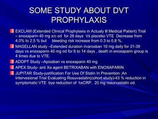 SOME STUDY ABOUT DVTSOME STUDY ABOUT DVT
PROPHYLAXISPROPHYLAXIS
EXCLAM (Extended Clinical Prophylaxis in Actualy lll Medical Patient) TrialEXCLAM (Extended Clinical Prophylaxis in Actualy lll Medical Patient) Trial
– enoxaparin 40 mg s/c od for 28 days Vs placebo VTE Decrease from– enoxaparin 40 mg s/c od for 28 days Vs placebo VTE Decrease from
4.0% to 2.5 % but bleeding risk increase from 0.3 to 0.8 %.4.0% to 2.5 % but bleeding risk increase from 0.3 to 0.8 %.
MAGELLAN study –Extended duration rivaroxban 10 mg daily for 31-39MAGELLAN study –Extended duration rivaroxban 10 mg daily for 31-39
days vs enoxaparin 40 mg od for 6 to 14 days , death in enoxaparin group isdays vs enoxaparin 40 mg od for 6 to 14 days , death in enoxaparin group is
4 times due to VTE.4 times due to VTE.
ADOPT Study –Apixaban vs enoxaparin 40 mgADOPT Study –Apixaban vs enoxaparin 40 mg
APEX Study- anti Xa agent BETRIXABAN with ENOXAPARINAPEX Study- anti Xa agent BETRIXABAN with ENOXAPARIN
JUPITAR Study-justification For Use Of Statin In Prevention ;AnJUPITAR Study-justification For Use Of Statin In Prevention ;An
Intervesional Trial Evaluating Rosuvastatin(cohort study)-43 % reduction inIntervesional Trial Evaluating Rosuvastatin(cohort study)-43 % reduction in
symptomatic VTE bye reduction of hsCRP, 20 mg rosurvastatin od.symptomatic VTE bye reduction of hsCRP, 20 mg rosurvastatin od.
 