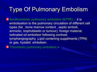 Type Of Pulmonary EmbolismType Of Pulmonary Embolism
Nonthrombotic pulmonary embolism (NTPE) :-Nonthrombotic pulmonary embolism (NTPE) :- it isit is
embolisation to the pulmonary circulation of different cellembolisation to the pulmonary circulation of different cell
types (fat , bone marrow content , septic emboli,types (fat , bone marrow content , septic emboli,
amniotic, trophoblastic or tumour), foreign material,amniotic, trophoblastic or tumour), foreign material,
iodinated oil embolism following contrastiodinated oil embolism following contrast
lymphangiography ,Lipid contening suppliments (TPN)lymphangiography ,Lipid contening suppliments (TPN)
or gas, hydatid embolism.or gas, hydatid embolism.
Thrombotic pulmonary embolismThrombotic pulmonary embolism :-:-
 