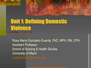 Unit 1: Defining Domestic Violence Rosa Maria Gonzalez-Guarda, PhD, MPH, RN, CPH Assistant Professor School of Nursing & Health Studies University of Miami [email_address] 