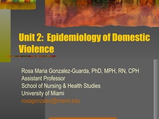 Unit 2:  Epidemiology of Domestic Violence Rosa Maria Gonzalez-Guarda, PhD, MPH, RN, CPH Assistant Professor School of Nursing & Health Studies University of Miami [email_address] 