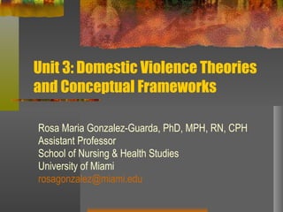 Unit 3: Domestic Violence Theories and Conceptual Frameworks Rosa Maria Gonzalez-Guarda, PhD, MPH, RN, CPH Assistant Professor School of Nursing & Health Studies University of Miami [email_address] 