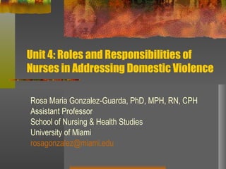 Unit 4: Roles and Responsibilities of Nurses in Addressing Domestic Violence Rosa Maria Gonzalez-Guarda, PhD, MPH, RN, CPH Assistant Professor School of Nursing & Health Studies University of Miami [email_address] 