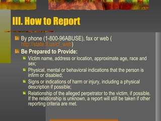 III. How to Report By phone (1-800-96ABUSE), fax or web ( http://state.fl.us/cf_web ) Be Prepared to Provide:   Victim name, address or location, approximate age, race and sex;  Physical, mental or behavioral indications that the person is infirm or disabled;  Signs or indications of harm or injury, including a physical description if possible;  Relationship of the alleged perpetrator to the victim, if possible. If the relationship is unknown, a report will still be taken if other reporting criteria are met.  