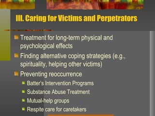 III. Caring for Victims and Perpetrators Treatment for long-term physical and psychological effects Finding alternative coping strategies (e.g., spirituality, helping other victims) Preventing reoccurrence Batter’s Intervention Programs Substance Abuse Treatment Mutual-help groups Respite care for caretakers 