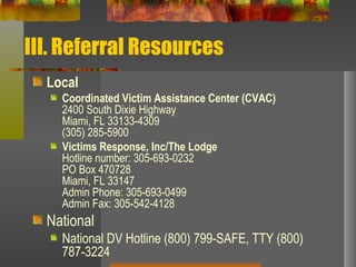 III. Referral Resources Local  Coordinated Victim Assistance Center (CVAC) 2400 South Dixie Highway Miami, FL 33133-4309 (305) 285-5900 Victims Response, Inc/The Lodge  Hotline number: 305-693-0232 PO Box 470728  Miami, FL 33147  Admin Phone: 305-693-0499  Admin Fax: 305-542-4128  National National DV Hotline (800) 799-SAFE, TTY (800) 787-3224 