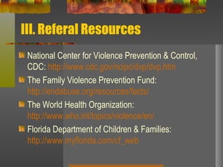 III. Referal Resources National Center for Violence Prevention & Control, CDC:  http://www.cdc.gov/ncipc/dvp/dvp.htm The Family Violence Prevention Fund:  http://endabuse.org/resources/facts/ The World Health Organization:  http://www.who.int/topics/violence/en/ Florida Department of Children & Families:  http://www.myflorida.com/cf_web 