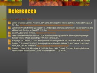 References Centers for Disease Control & Prevention, CDC (2010). Intimate partner violence: Definitions. Retrieved on August, 8 2011, from  http://www.cdc.gov/violenceprevention/intimatepartnerviolence/definitions.html Department of Health & Human Services (2011). Affordable care act ensures women receive preventive services at no additional cost. Retreived on August 17, 2011, from  http://www.hhs.gov/news/press/2011pres/08/20110801b.html Eleventh Judicial Circuit of Florida,  http://www.jud11.flcourts.org Family Violence Prevention Fund, FVPF (2004). National consensus guidelines on identifying and responding to domestic violence in health care settings. FVPF: San Francisco, CA. Humphreys, J. & Campbell, J. (2010). Family Violence and Nursing Practice, 2nd Edition. New York, NY: Springer. Sheridan, D. J. & Nash, K. R. (2007). Acute Injury Patterns of Domestic Violence Victims. Trauma, Violence and Abuse, 8 (3), 281-289. Available at:  http://tva.sagepub.com/cgi/content/refs/8/3/281   Wrangle, J., Fisher, J. W. & Paranjape, A. (2008). He Sentido Sola? Culturally Competent Screening for Intimate Partner Violence in Latina Women. Journal of Women's Health, 17 (2), 261-267. 