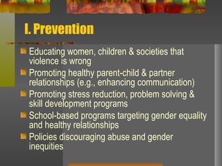 I. Prevention Educating women, children & societies that violence is wrong Promoting healthy parent-child & partner relationships (e.g., enhancing communication) Promoting stress reduction, problem solving & skill development programs  School-based programs targeting gender equality and healthy relationships Policies discouraging abuse and gender inequities 