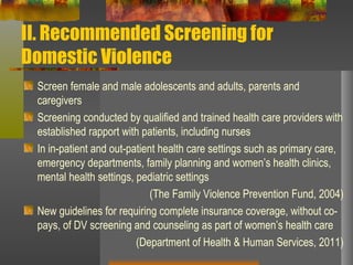 II. Recommended Screening for Domestic Violence Screen female and male adolescents and adults, parents and caregivers Screening conducted by qualified and trained health care providers with established rapport with patients, including nurses In in-patient and out-patient health care settings such as primary care, emergency departments, family planning and women’s health clinics, mental health settings, pediatric settings (The Family Violence Prevention Fund, 2004) New guidelines for requiring complete insurance coverage, without co-pays, of DV screening and counseling as part of women’s health care (Department of Health & Human Services, 2011) 