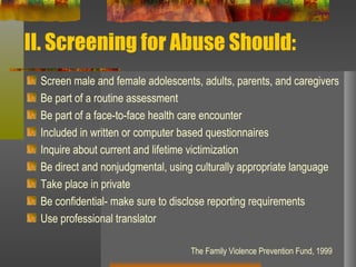 II. Screening for Abuse Should: Screen male and female adolescents, adults, parents, and caregivers Be part of a routine assessment Be part of a face-to-face health care encounter Included in written or computer based questionnaires Inquire about current and lifetime victimization Be direct and nonjudgmental, using culturally appropriate language Take place in private Be confidential- make sure to disclose reporting requirements Use professional translator The Family Violence Prevention Fund, 1999 