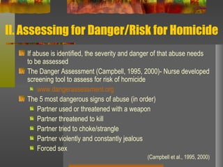 II. Assessing for Danger/Risk for Homicide If abuse is identified, the severity and danger of that abuse needs to be assessed The Danger Assessment (Campbell, 1995, 2000)- Nurse developed screening tool to assess for risk of homicide www.dangerassessment.org The 5 most dangerous signs of abuse (in order) Partner used or threatened with a weapon  Partner threatened to kill  Partner tried to choke/strangle  Partner violently and constantly jealous Forced sex  (Campbell et al., 1995, 2000) 