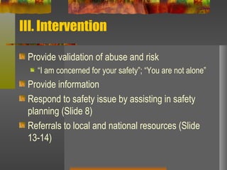 III. Intervention Provide validation of abuse and risk “ I am concerned for your safety”; “You are not alone” Provide information Respond to safety issue by assisting in safety planning (Slide 8) Referrals to local and national resources (Slide 13-14) 