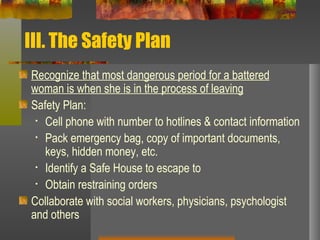 III. The Safety Plan Recognize that most dangerous period for a battered woman is when she is in the process of leaving Safety Plan: Cell phone with number to hotlines & contact information Pack emergency bag, copy of important documents, keys, hidden money, etc. Identify a Safe House to escape to Obtain restraining orders Collaborate with social workers, physicians, psychologist and others 