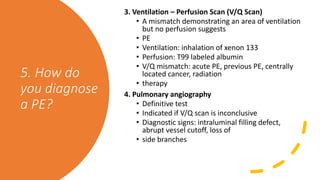 5. How do
you diagnose
a PE?
3. Ventilation – Perfusion Scan (V/Q Scan)
• A mismatch demonstrating an area of ventilation
but no perfusion suggests
• PE
• Ventilation: inhalation of xenon 133
• Perfusion: T99 labeled albumin
• V/Q mismatch: acute PE, previous PE, centrally
located cancer, radiation
• therapy
4. Pulmonary angiography
• Definitive test
• Indicated if V/Q scan is inconclusive
• Diagnostic signs: intraluminal filling defect,
abrupt vessel cutoff, loss of
• side branches
 