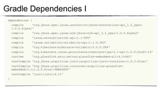 Gradle Dependencies I
  dependencies {
	

     compile     'org.jboss.spec.javax.annotation:jboss-annotations-api_1.2_spec:
        1.0.0.Alpha1'
	

        compile     'org.jboss.spec.javax.ejb:jboss-ejb-api_3.2_spec:1.0.0.Alpha2'
	

        compile     'javax.enterprise:cdi-api:1.1-PFD’
	

        compile     'javax.validation:validation-api:1.1.0.CR3'
	

        compile     'org.hibernate:hibernate-validator:5.0.0.CR4'
	

        compile     'org.hibernate.javax.persistence:hibernate-jpa-2.1-api:1.0.0.Draft-14'
	

        runtime     'org.glassfish.main.extras:glassfish-embedded-all:4.0-b81’
	

        testCompile 'org.jboss.arquillian.junit:arquillian-junit-container:1.0.3.Final'
	

        testCompile 'org.jboss.arquillian.container:arquillian-glassfish-
	

     embedded-3.1:1.0.0.Final-SNAPSHOT'
	

     testCompile 'junit:junit:4.11'
	

 }
 