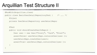 Arquillian Test Structure II
 @RunWith(Arquillian.class)
	

 public class BasicUserDetailRepositoryTest {     /* ... */
	

     @Inject
	

     private UserDetailRepository userDetailRepo;
	

	

     @Test
	

     public void shouldCreateUserInRepo() {
	

         User user = new User("frostj", "Jack", "Frost");
	

         assertFalse( userDetailRepo.containsUser(user ));
	

         userDetailRepo.createUser(user);
	

         assertTrue( userDetailRepo.containsUser(user ));
	

     }
	

 }
 