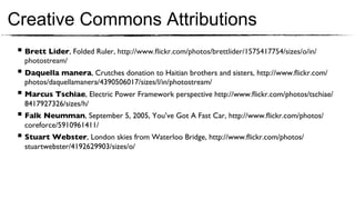 Creative Commons Attributions
 §  Brett Lider, Folded Ruler, http://www.ﬂickr.com/photos/brettlider/1575417754/sizes/o/in/
   photostream/ 	

 §  Daquella manera, Crutches donation to Haitian brothers and sisters, http://www.ﬂickr.com/
   photos/daquellamanera/4390506017/sizes/l/in/photostream/ 	

 §  Marcus Tschiae, Electric Power Framework perspective http://www.ﬂickr.com/photos/tschiae/
   8417927326/sizes/h/	

 §  Falk Neumman, September 5, 2005, You’ve Got A Fast Car, http://www.ﬂickr.com/photos/
   coreforce/5910961411/ 	

 §  Stuart Webster, London skies from Waterloo Bridge, http://www.ﬂickr.com/photos/
   stuartwebster/4192629903/sizes/o/ 	

 
